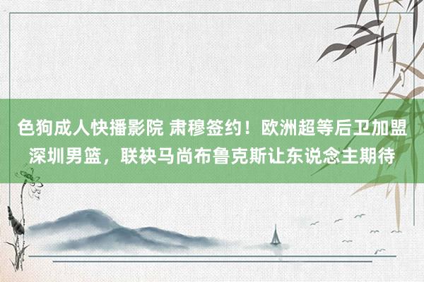 色狗成人快播影院 肃穆签约！欧洲超等后卫加盟深圳男篮，联袂马尚布鲁克斯让东说念主期待