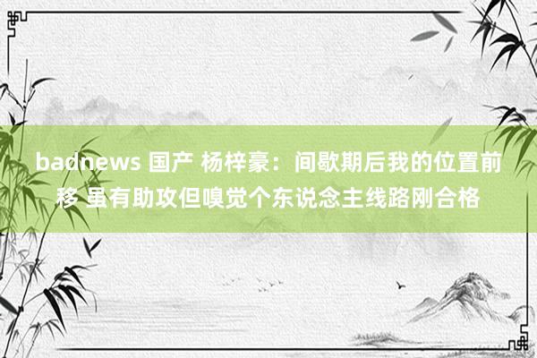 badnews 国产 杨梓豪：间歇期后我的位置前移 虽有助攻但嗅觉个东说念主线路刚合格