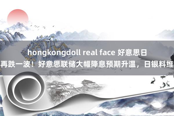 hongkongdoll real face 好意思日恐再跌一波！好意思联储大幅降息预期升温，日银料维稳