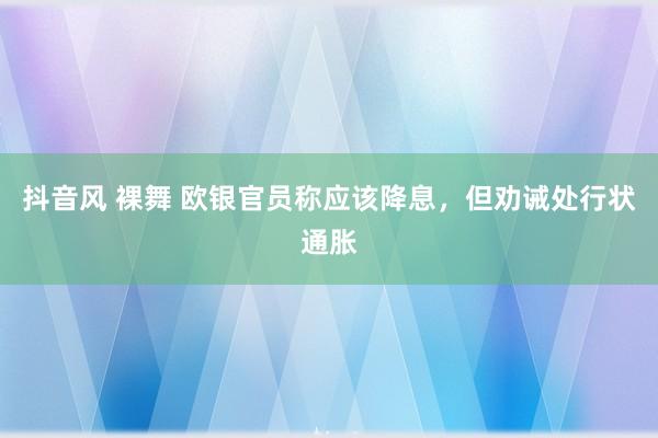 抖音风 裸舞 欧银官员称应该降息，但劝诫处行状通胀