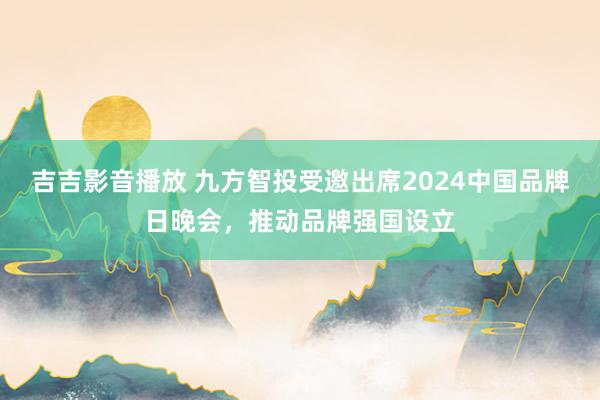 吉吉影音播放 九方智投受邀出席2024中国品牌日晚会，推动品牌强国设立