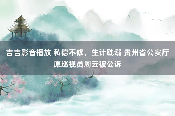 吉吉影音播放 私德不修，生计耽溺 贵州省公安厅原巡视员周云被公诉