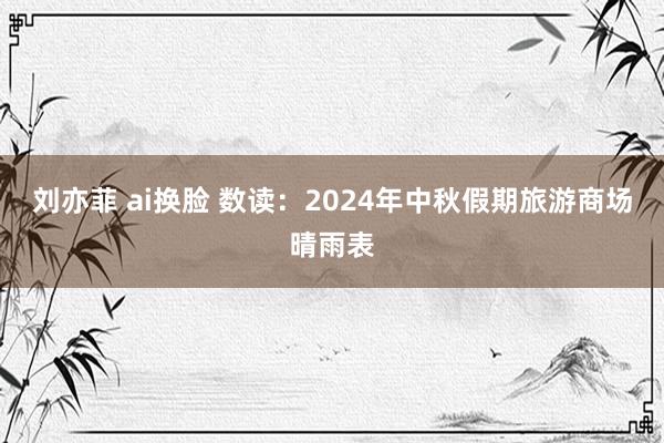 刘亦菲 ai换脸 数读：2024年中秋假期旅游商场晴雨表