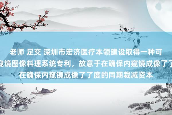 老师 足交 深圳市宏济医疗本领建设取得一种可废弃式十二指肠内窥镜图像料理系统专利，故意于在确保内窥镜成像了了度的同期裁减资本