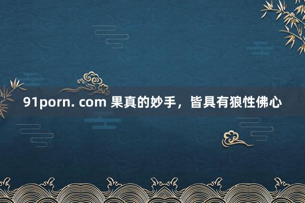 91porn. com 果真的妙手，皆具有狼性佛心