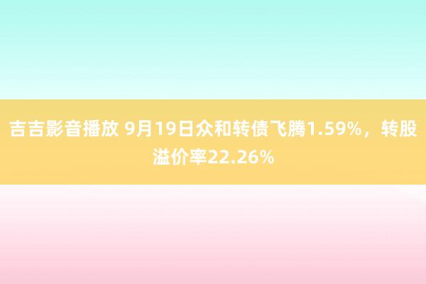 吉吉影音播放 9月19日众和转债飞腾1.59%，转股溢价率22.26%