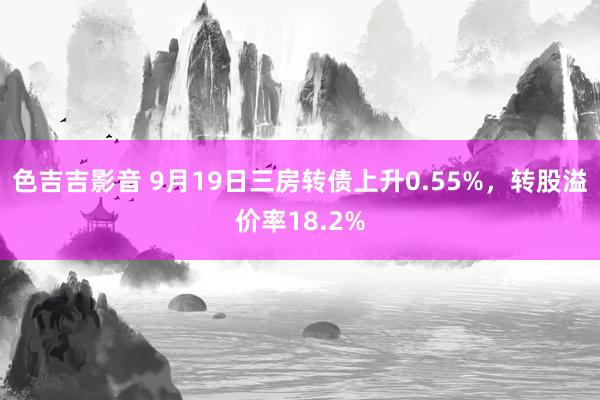 色吉吉影音 9月19日三房转债上升0.55%，转股溢价率18.2%