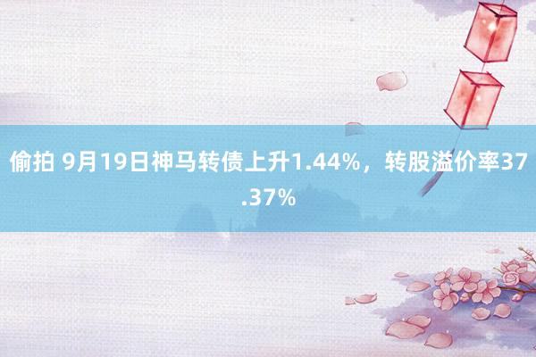 偷拍 9月19日神马转债上升1.44%，转股溢价率37.37%