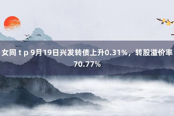 女同 t p 9月19日兴发转债上升0.31%，转股溢价率70.77%