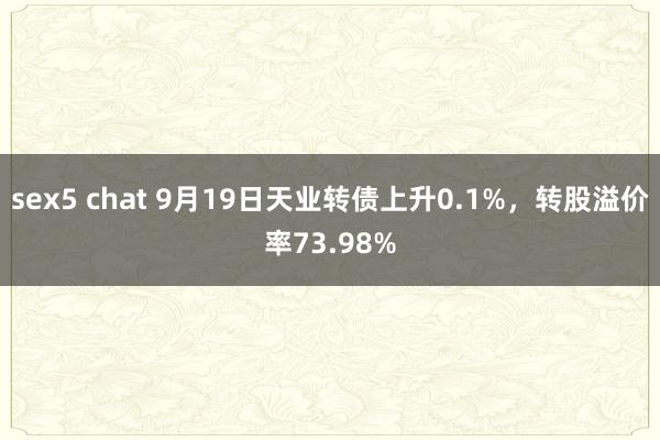 sex5 chat 9月19日天业转债上升0.1%，转股溢价率73.98%