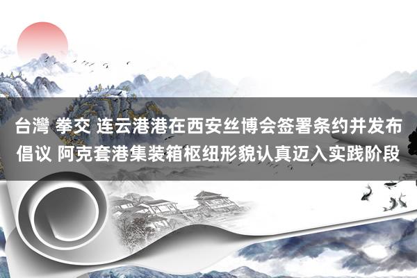 台灣 拳交 连云港港在西安丝博会签署条约并发布倡议 阿克套港集装箱枢纽形貌认真迈入实践阶段