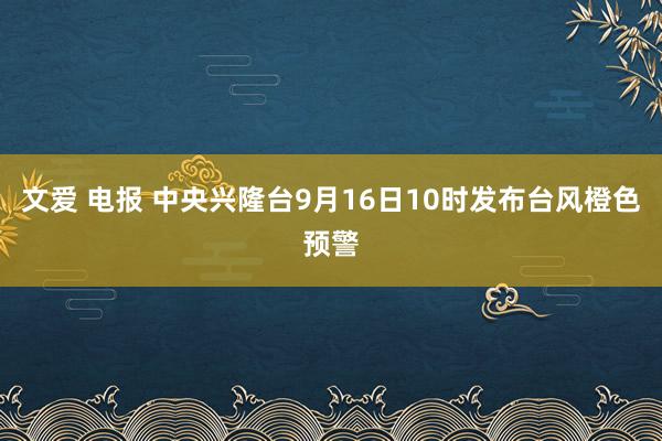 文爱 电报 中央兴隆台9月16日10时发布台风橙色预警