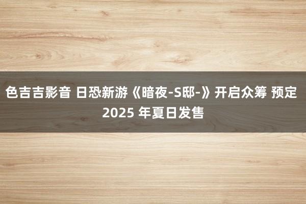 色吉吉影音 日恐新游《暗夜-S邸-》开启众筹 预定 2025 年夏日发售