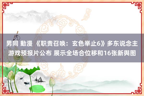 男同 動漫 《职责召唤：玄色举止6》多东说念主游戏预报片公布 展示全场合位移和16张新舆图