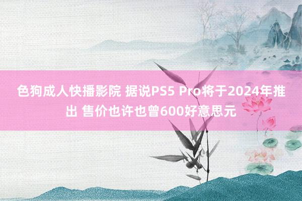 色狗成人快播影院 据说PS5 Pro将于2024年推出 售价也许也曾600好意思元