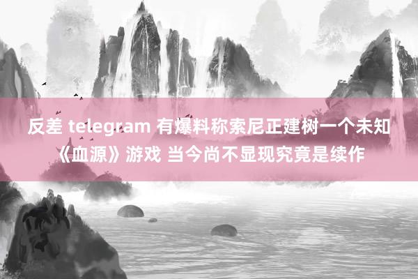 反差 telegram 有爆料称索尼正建树一个未知《血源》游戏 当今尚不显现究竟是续作