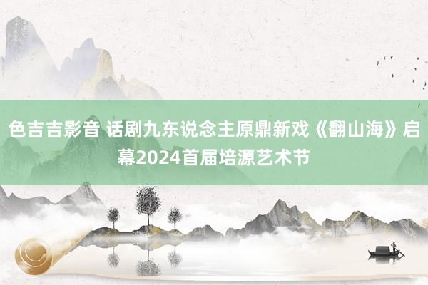 色吉吉影音 话剧九东说念主原鼎新戏《翻山海》启幕2024首届培源艺术节