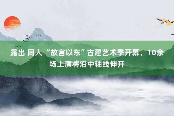 露出 同人 “故宫以东”古建艺术季开幕，10余场上演将沿中轴线伸开