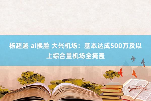 杨超越 ai换脸 大兴机场：基本达成500万及以上综合量机场全掩盖