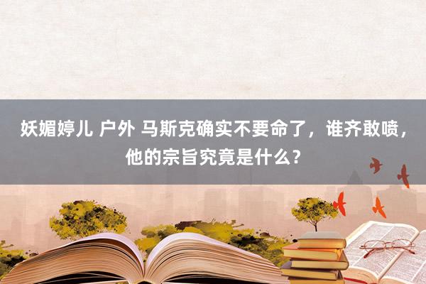 妖媚婷儿 户外 马斯克确实不要命了，谁齐敢喷，他的宗旨究竟是什么？