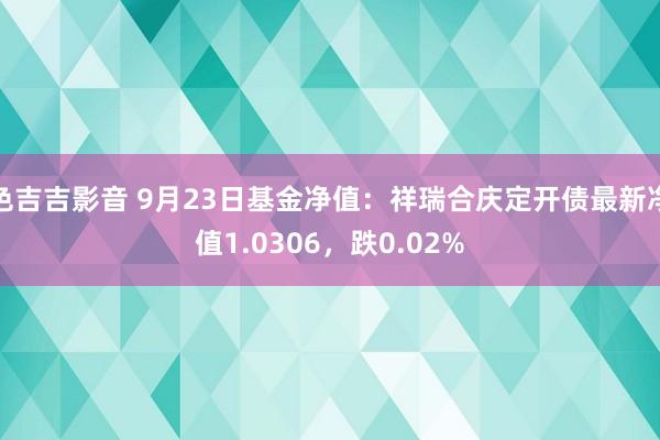 色吉吉影音 9月23日基金净值：祥瑞合庆定开债最新净值1.0306，跌0.02%