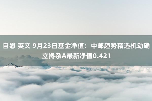 自慰 英文 9月23日基金净值：中邮趋势精选机动确立搀杂A最新净值0.421