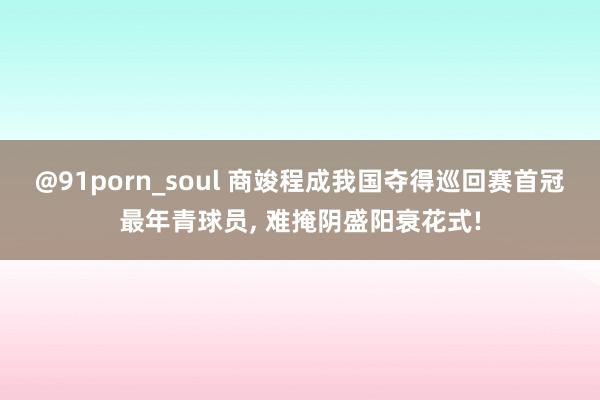 @91porn_soul 商竣程成我国夺得巡回赛首冠最年青球员， 难掩阴盛阳衰花式!