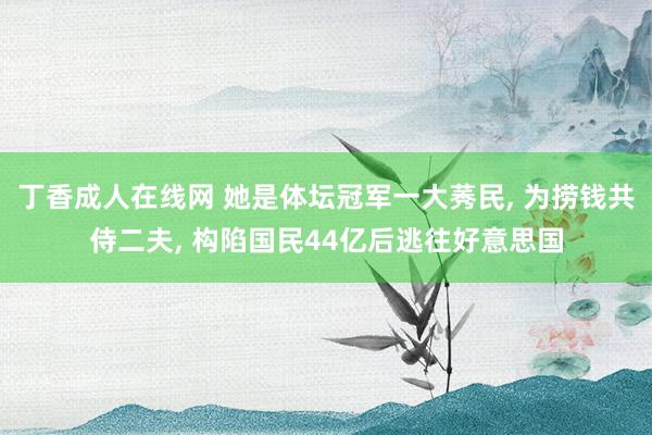 丁香成人在线网 她是体坛冠军一大莠民， 为捞钱共侍二夫， 构陷国民44亿后逃往好意思国