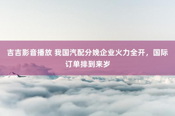 吉吉影音播放 我国汽配分娩企业火力全开，国际订单排到来岁