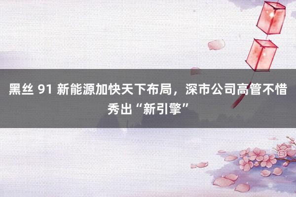 黑丝 91 新能源加快天下布局，深市公司高管不惜秀出“新引擎”