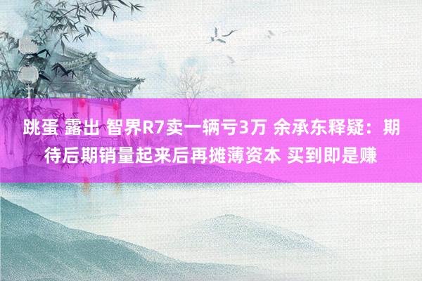 跳蛋 露出 智界R7卖一辆亏3万 余承东释疑：期待后期销量起来后再摊薄资本 买到即是赚