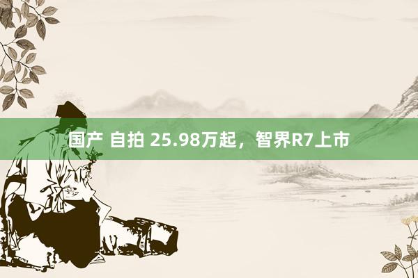 国产 自拍 25.98万起，智界R7上市