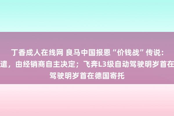 丁香成人在线网 良马中国报恩“价钱战”传说：未作念调遣，由经销商自主决定；飞奔L3级自动驾驶明岁首在德国寄托