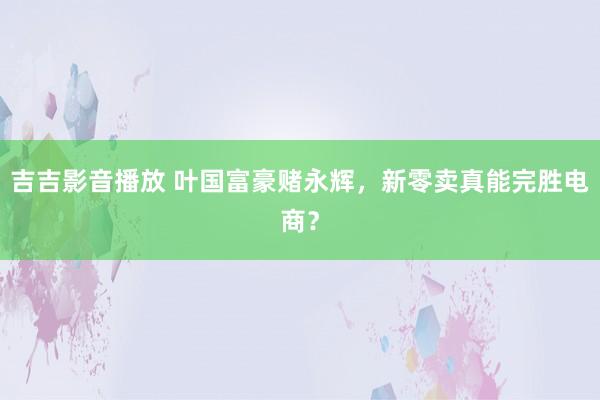 吉吉影音播放 叶国富豪赌永辉，新零卖真能完胜电商？