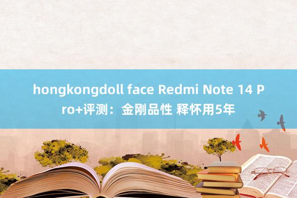 hongkongdoll face Redmi Note 14 Pro+评测：金刚品性 释怀用5年