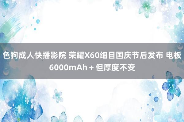 色狗成人快播影院 荣耀X60细目国庆节后发布 电板6000mAh＋但厚度不变