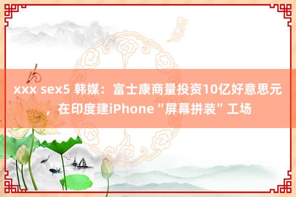 xxx sex5 韩媒：富士康商量投资10亿好意思元，在印度建iPhone“屏幕拼装”工场