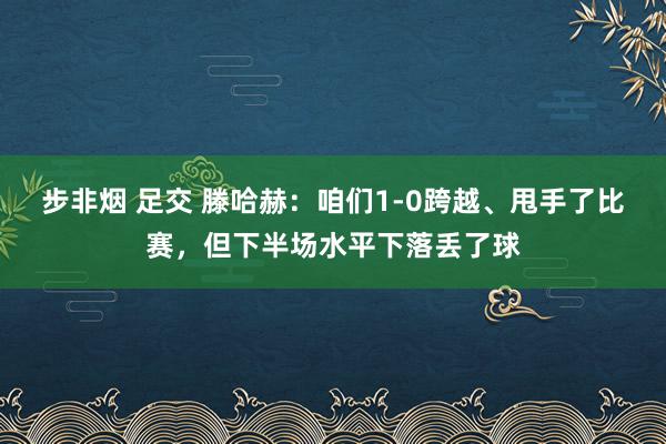 步非烟 足交 滕哈赫：咱们1-0跨越、甩手了比赛，但下半场水平下落丢了球