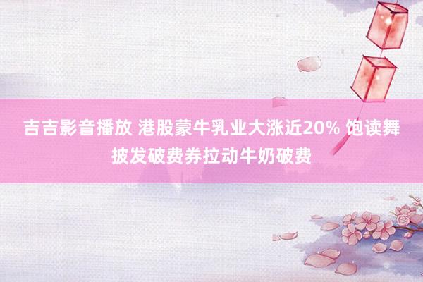 吉吉影音播放 港股蒙牛乳业大涨近20% 饱读舞披发破费券拉动牛奶破费