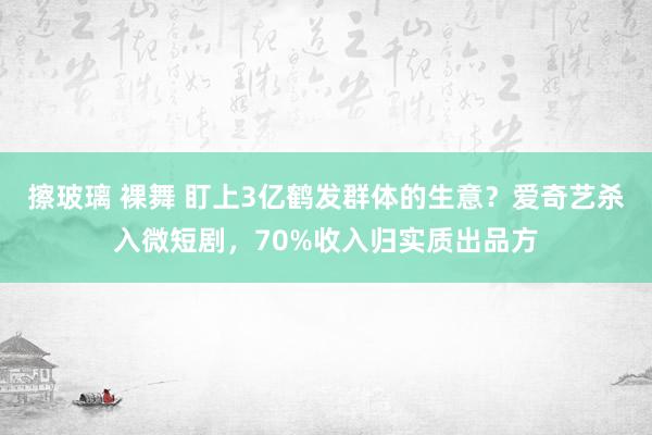 擦玻璃 裸舞 盯上3亿鹤发群体的生意？爱奇艺杀入微短剧，70%收入归实质出品方