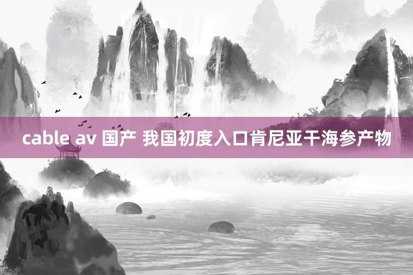 cable av 国产 我国初度入口肯尼亚干海参产物