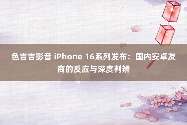 色吉吉影音 iPhone 16系列发布：国内安卓友商的反应与深度判辨