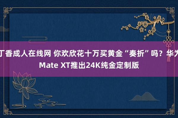 丁香成人在线网 你欢欣花十万买黄金“奏折”吗？华为Mate XT推出24K纯金定制版