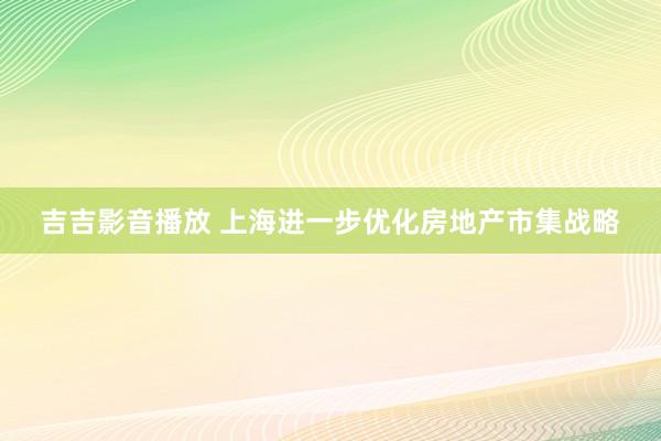 吉吉影音播放 上海进一步优化房地产市集战略