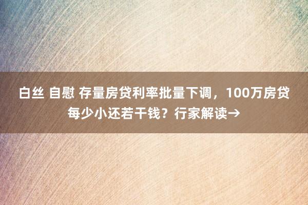 白丝 自慰 存量房贷利率批量下调，100万房贷每少小还若干钱？行家解读→