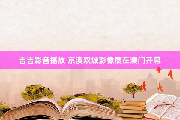 吉吉影音播放 京澳双城影像展在澳门开幕