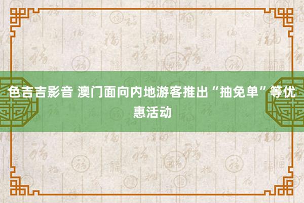 色吉吉影音 澳门面向内地游客推出“抽免单”等优惠活动