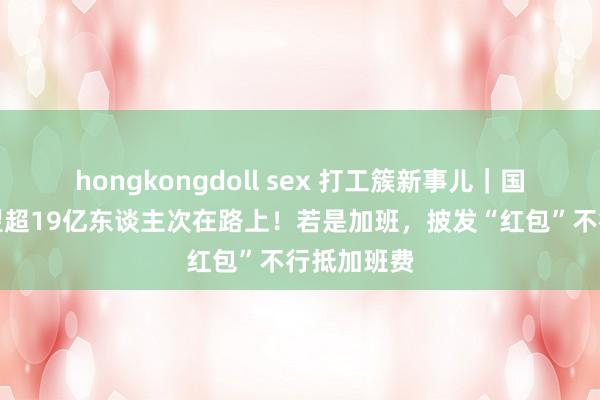 hongkongdoll sex 打工簇新事儿｜国庆假期瞻望超19亿东谈主次在路上！若是加班，披发“红包”不行抵加班费