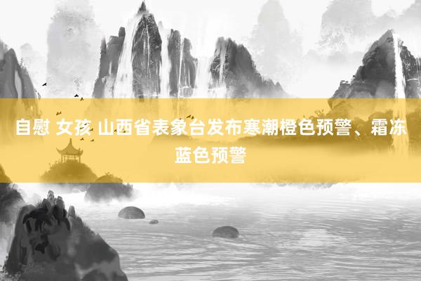 自慰 女孩 山西省表象台发布寒潮橙色预警、霜冻蓝色预警