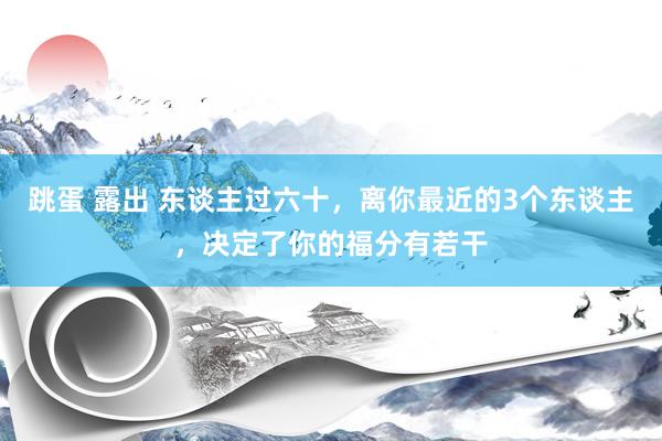 跳蛋 露出 东谈主过六十，离你最近的3个东谈主，决定了你的福分有若干